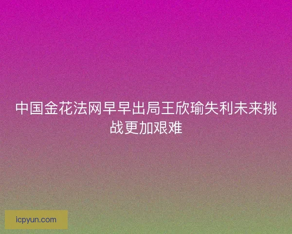 中国金花法网早早出局王欣瑜失利未来挑战更加艰难