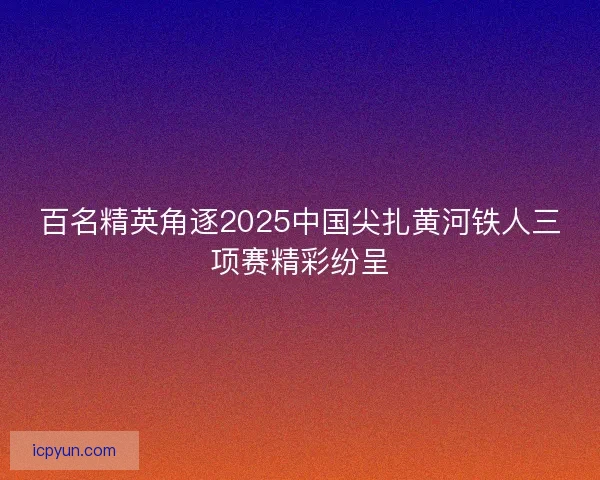 百名精英角逐2025中国尖扎黄河铁人三项赛精彩纷呈 百名精英角逐2025中国尖扎黄河铁人三项赛精彩纷呈