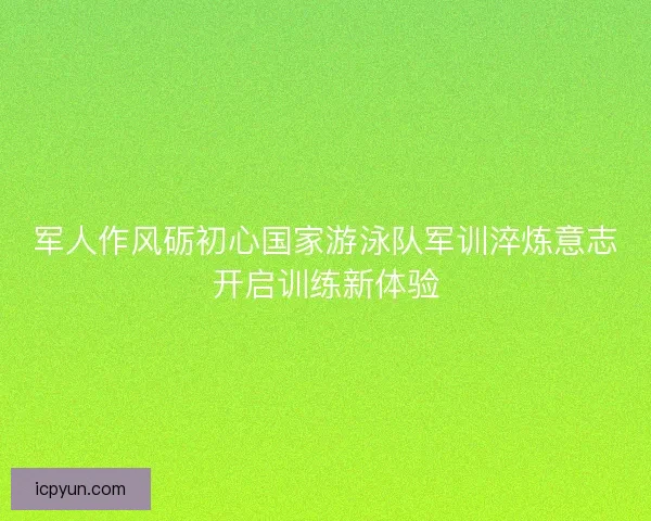 军人作风砺初心国家游泳队军训淬炼意志开启训练新体验 军人作风砺初心国家游泳队军训淬炼意志开启训练新体验