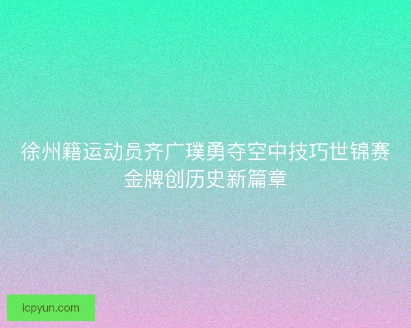 徐州籍运动员齐广璞勇夺空中技巧世锦赛金牌创历史新篇章