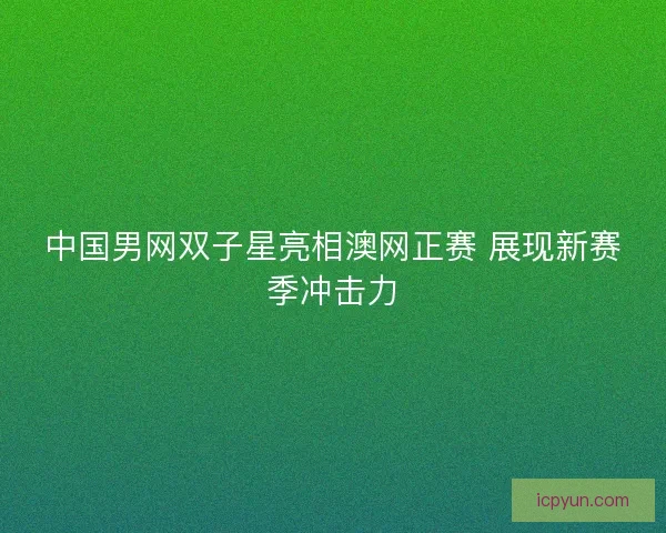 中国男网双子星亮相澳网正赛 展现新赛季冲击力 中国男网双子星亮相澳网正赛 展现新赛季冲击力